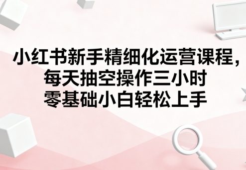 小紅書新手精細化運營課程，每天抽空操作三小時，零基礎小白輕松上手