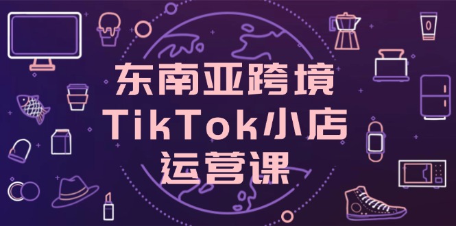 東南亞跨境TikTok小店運營課，掌握店鋪設置與流量轉化核心技巧