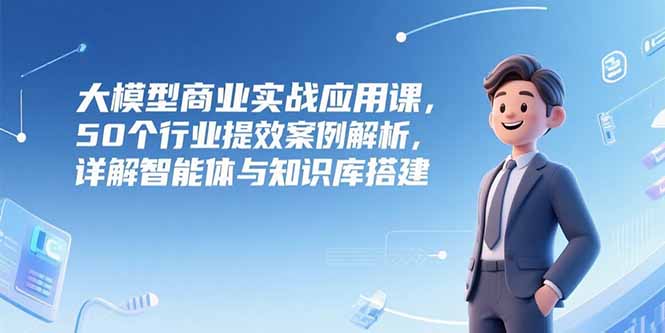 大模型商業實戰應用課，50個行業提效案例解析，詳解智能體與知識庫搭建