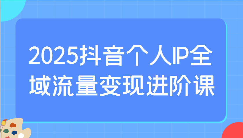 2025抖音個人IP全域流量變現進階課：選爆品、抖音付費投流、千川投流實操及優化等