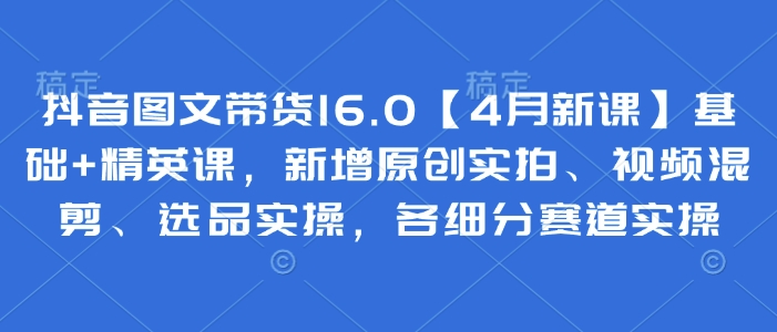 抖音圖文帶貨16.0【4月新課】基礎+精英課,新增原創實拍、視頻混剪、選品實操,各細分賽道實操