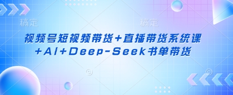 視頻號短視頻帶貨+直播帶貨系統課+AI+Deep-Seek書單帶貨