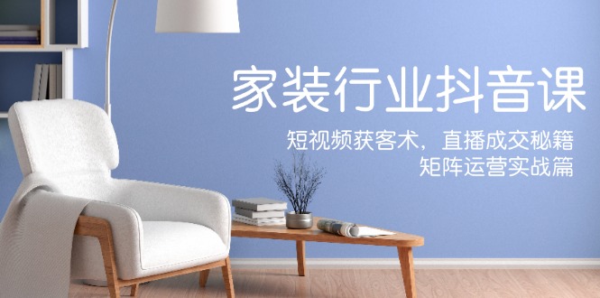 家裝抖音課：短視頻獲客術，直播成交秘籍，矩陣運營實戰篇